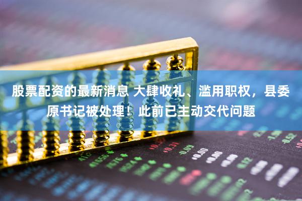 股票配资的最新消息 大肆收礼、滥用职权，县委原书记被处理！此前已主动交代问题