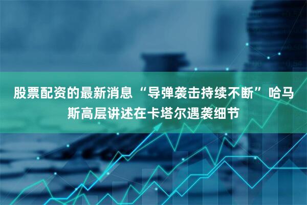 股票配资的最新消息 “导弹袭击持续不断” 哈马斯高层讲述在卡塔尔遇袭细节