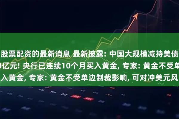 股票配资的最新消息 最新披露: 中国大规模减持美债, 一个月抛了超1800亿元! 央行已连续10个月买入黄金, 专家: 黄金不受单边制裁影响, 可对冲美元风险