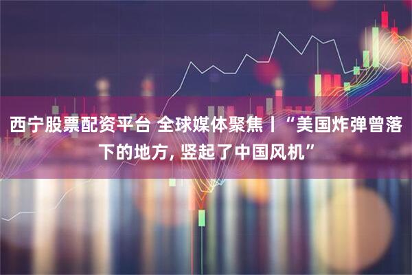 西宁股票配资平台 全球媒体聚焦丨“美国炸弹曾落下的地方, 竖起了中国风机”