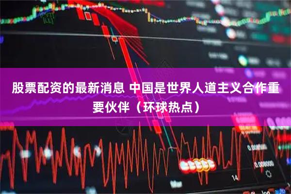股票配资的最新消息 中国是世界人道主义合作重要伙伴（环球热点）