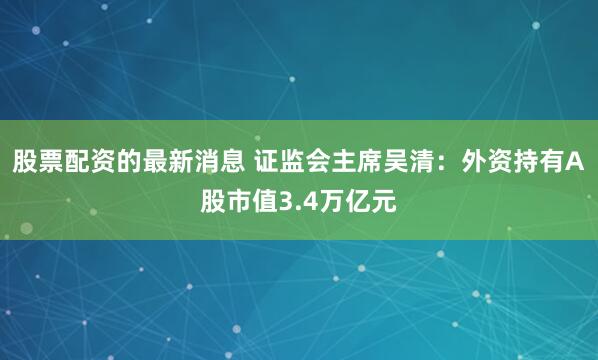 股票配资的最新消息 证监会主席吴清：外资持有A股市值3.4万亿元
