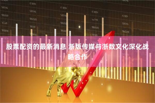 股票配资的最新消息 浙版传媒与浙数文化深化战略合作