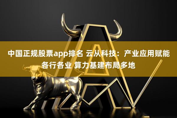 中国正规股票app排名 云从科技：产业应用赋能各行各业 算力基建布局多地