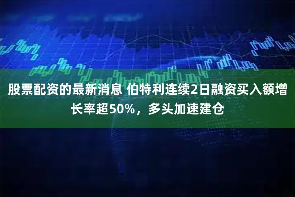 股票配资的最新消息 伯特利连续2日融资买入额增长率超50%，多头加速建仓
