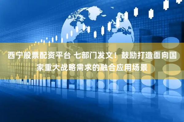 西宁股票配资平台 七部门发文！鼓励打造面向国家重大战略需求的融合应用场景