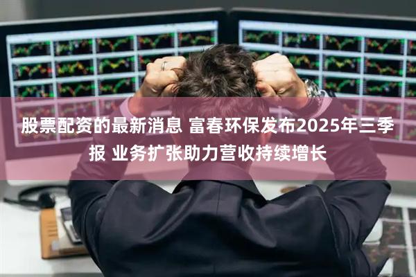 股票配资的最新消息 富春环保发布2025年三季报 业务扩张助力营收持续增长