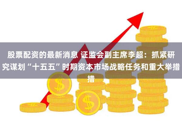 股票配资的最新消息 证监会副主席李超：抓紧研究谋划“十五五”时期资本市场战略任务和重大举措