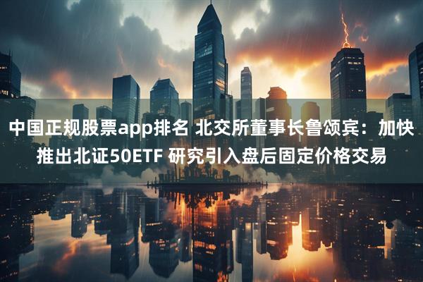 中国正规股票app排名 北交所董事长鲁颂宾：加快推出北证50ETF 研究引入盘后固定价格交易