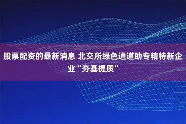 股票配资的最新消息 北交所绿色通道助专精特新企业“夯基提质”