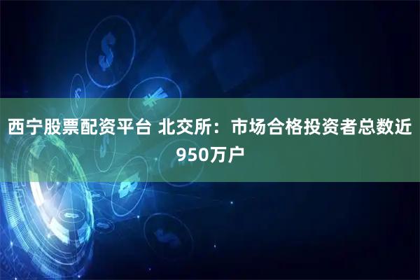 西宁股票配资平台 北交所：市场合格投资者总数近950万户