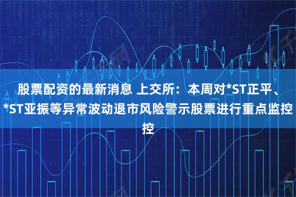 股票配资的最新消息 上交所：本周对*ST正平、*ST亚振等异常波动退市风险警示股票进行重点监控