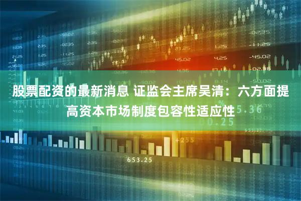 股票配资的最新消息 证监会主席吴清：六方面提高资本市场制度包容性适应性