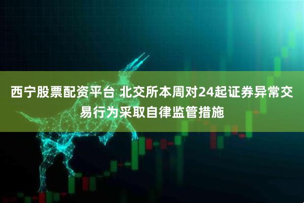 西宁股票配资平台 北交所本周对24起证券异常交易行为采取自律监管措施