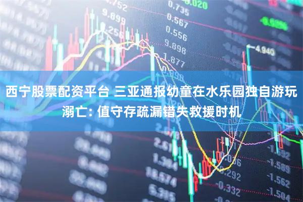 西宁股票配资平台 三亚通报幼童在水乐园独自游玩溺亡: 值守存疏漏错失救援时机