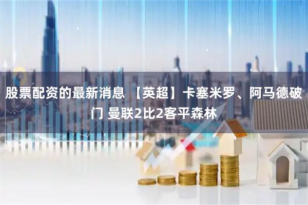股票配资的最新消息 【英超】卡塞米罗、阿马德破门 曼联2比2客平森林