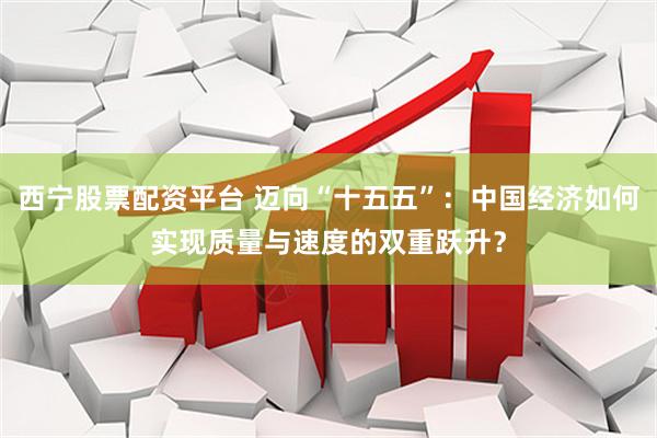 西宁股票配资平台 迈向“十五五”：中国经济如何实现质量与速度的双重跃升？
