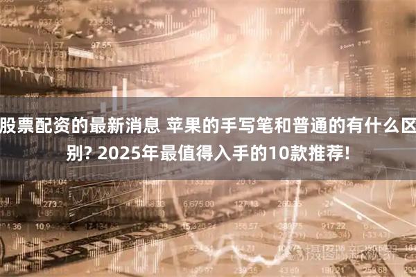 股票配资的最新消息 苹果的手写笔和普通的有什么区别? 2025年最值得入手的10款推荐!