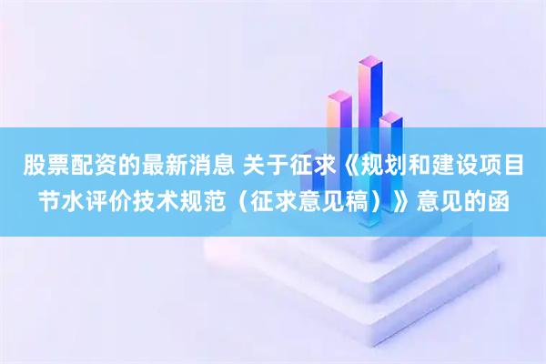 股票配资的最新消息 关于征求《规划和建设项目节水评价技术规范（征求意见稿）》意见的函