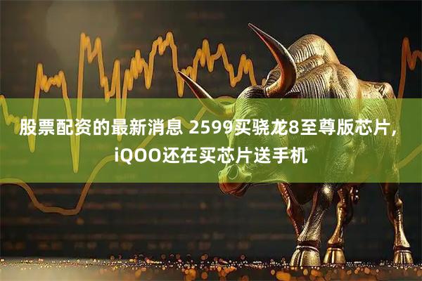 股票配资的最新消息 2599买骁龙8至尊版芯片, iQOO还在买芯片送手机
