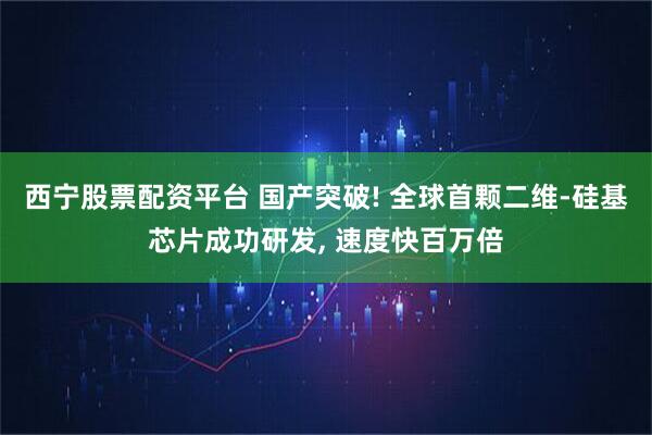 西宁股票配资平台 国产突破! 全球首颗二维-硅基芯片成功研发, 速度快百万倍