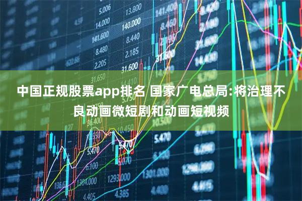 中国正规股票app排名 国家广电总局:将治理不良动画微短剧和动画短视频