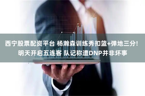 西宁股票配资平台 杨瀚森训练秀扣篮+弹地三分! 明天开启五连客 队记称遭DNP并非坏事