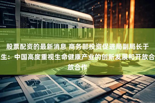 股票配资的最新消息 商务部投资促进局副局长于广生：中国高度重视生命健康产业的创新发展和开放合作