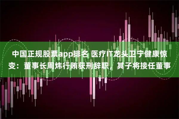 中国正规股票app排名 医疗IT龙头卫宁健康惊变：董事长周炜行贿获刑辞职，其子将接任董事