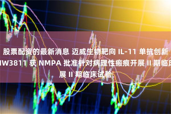 股票配资的最新消息 迈威生物靶向 IL-11 单抗创新药 9MW3811 获 NMPA 批准针对病理性瘢痕开展 II 期临床试验