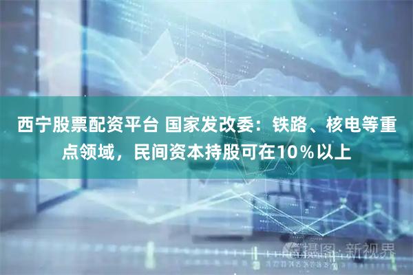 西宁股票配资平台 国家发改委：铁路、核电等重点领域，民间资本持股可在10％以上