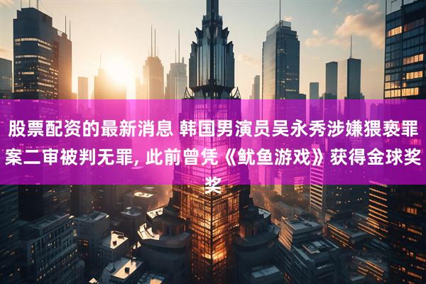 股票配资的最新消息 韩国男演员吴永秀涉嫌猥亵罪案二审被判无罪, 此前曾凭《鱿鱼游戏》获得金球奖