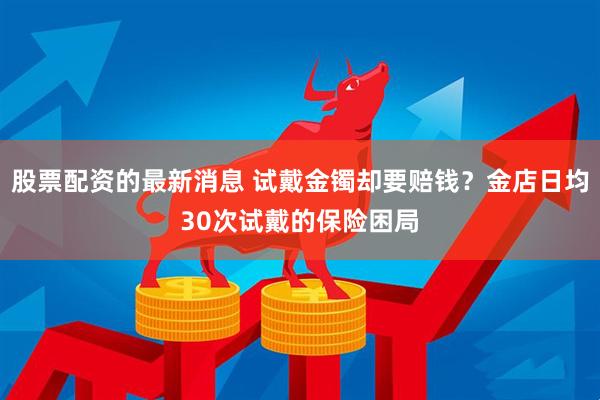 股票配资的最新消息 试戴金镯却要赔钱？金店日均30次试戴的保险困局