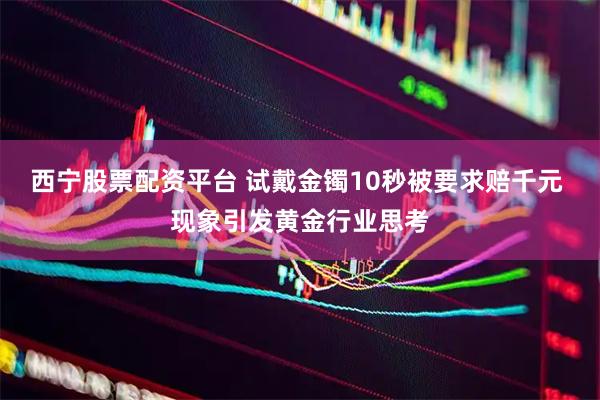 西宁股票配资平台 试戴金镯10秒被要求赔千元 现象引发黄金行业思考
