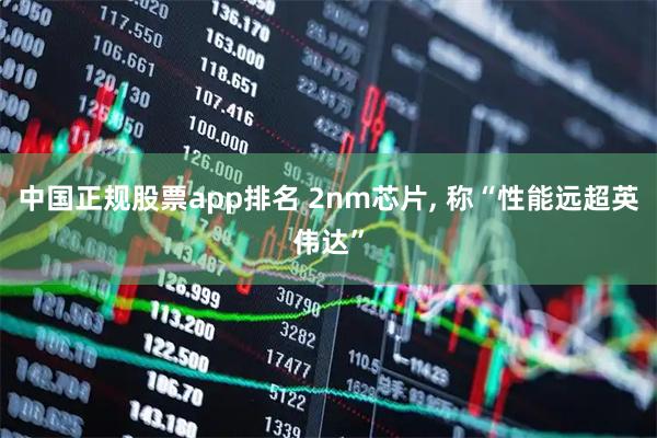 中国正规股票app排名 2nm芯片, 称“性能远超英伟达”