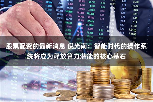 股票配资的最新消息 倪光南：智能时代的操作系统将成为释放算力潜能的核心基石