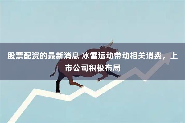 股票配资的最新消息 冰雪运动带动相关消费，上市公司积极布局