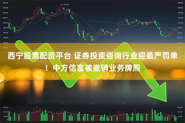 西宁股票配资平台 证券投资咨询行业迎最严罚单！中方信富被撤销业务牌照
