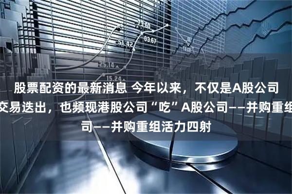 股票配资的最新消息 今年以来，不仅是A股公司各类并购交易迭出，也频现港股公司“吃”A股公司——并购重组活力四射
