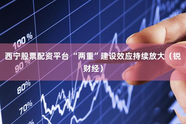 西宁股票配资平台 “两重”建设效应持续放大（锐财经）