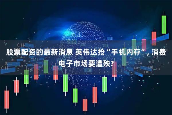 股票配资的最新消息 英伟达抢“手机内存”, 消费电子市场要遭殃?