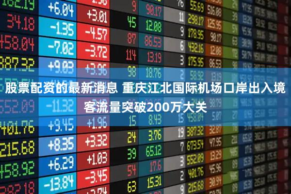 股票配资的最新消息 重庆江北国际机场口岸出入境客流量突破200万大关