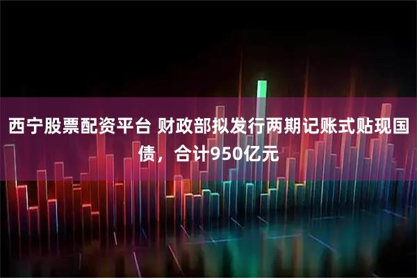 西宁股票配资平台 财政部拟发行两期记账式贴现国债，合计950亿元