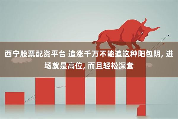 西宁股票配资平台 追涨千万不能追这种阳包阴, 进场就是高位, 而且轻松深套