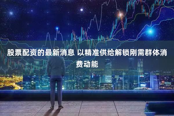 股票配资的最新消息 以精准供给解锁刚需群体消费动能