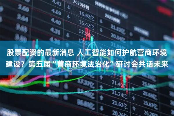 股票配资的最新消息 人工智能如何护航营商环境建设？第五届“营商环境法治化”研讨会共话未来