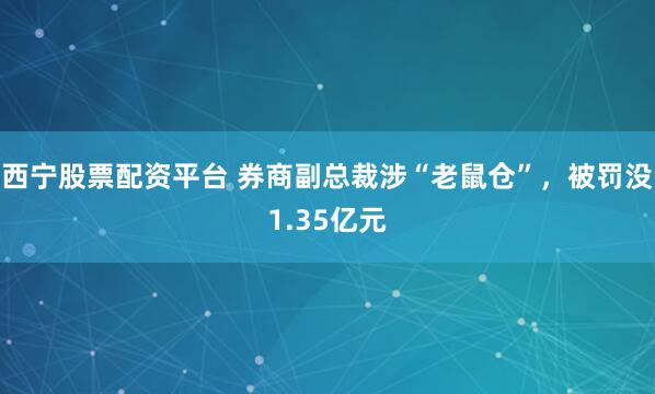 西宁股票配资平台 券商副总裁涉“老鼠仓”，被罚没1.35亿元