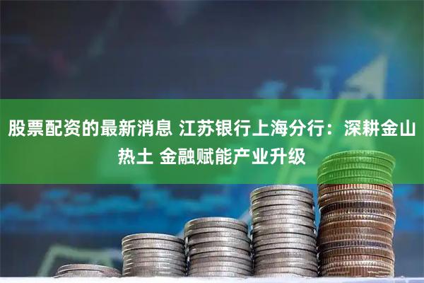 股票配资的最新消息 江苏银行上海分行：深耕金山热土 金融赋能产业升级