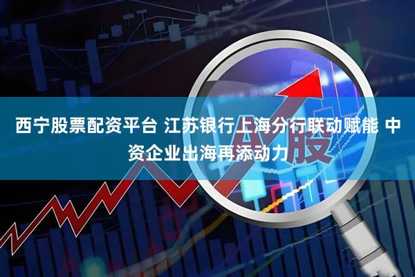 西宁股票配资平台 江苏银行上海分行联动赋能 中资企业出海再添动力