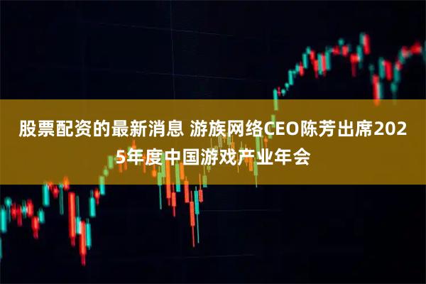 股票配资的最新消息 游族网络CEO陈芳出席2025年度中国游戏产业年会